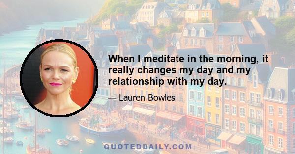 When I meditate in the morning, it really changes my day and my relationship with my day.