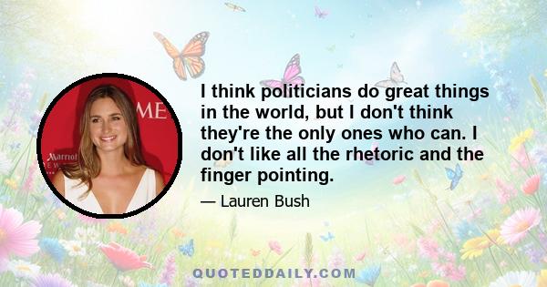 I think politicians do great things in the world, but I don't think they're the only ones who can. I don't like all the rhetoric and the finger pointing.