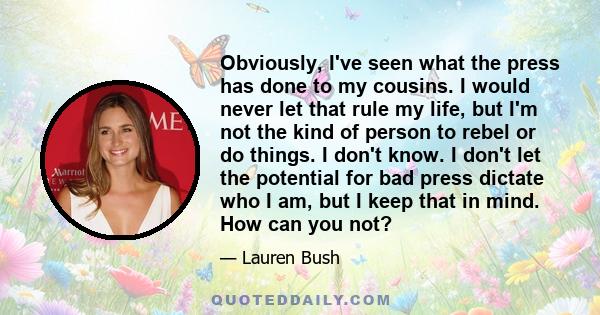 Obviously, I've seen what the press has done to my cousins. I would never let that rule my life, but I'm not the kind of person to rebel or do things. I don't know. I don't let the potential for bad press dictate who I