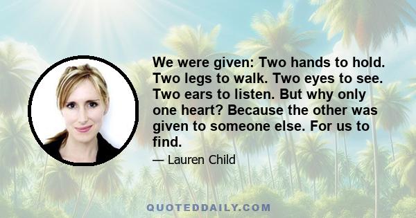 We were given: Two hands to hold. Two legs to walk. Two eyes to see. Two ears to listen. But why only one heart? Because the other was given to someone else. For us to find.