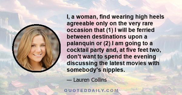 I, a woman, find wearing high heels agreeable only on the very rare occasion that (1) I will be ferried between destinations upon a palanquin or (2) I am going to a cocktail party and, at five feet two, don't want to