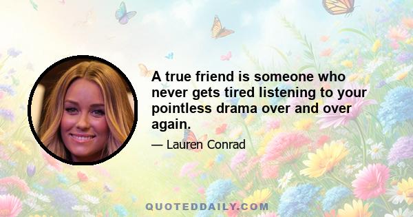 A true friend is someone who never gets tired listening to your pointless drama over and over again.