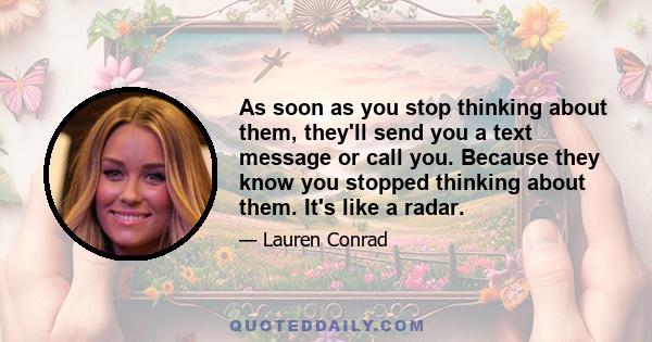 As soon as you stop thinking about them, they'll send you a text message or call you. Because they know you stopped thinking about them. It's like a radar.