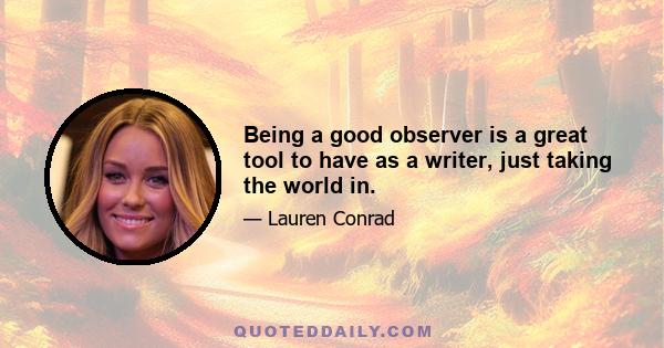 Being a good observer is a great tool to have as a writer, just taking the world in.