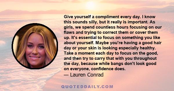 Give yourself a compliment every day. I know this sounds silly, but it really is important. As girls, we spend countless hours focusing on our flaws and trying to correct them or cover them up. It's essential to focus