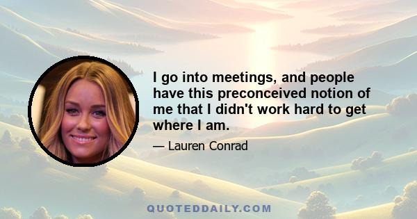 I go into meetings, and people have this preconceived notion of me that I didn't work hard to get where I am.