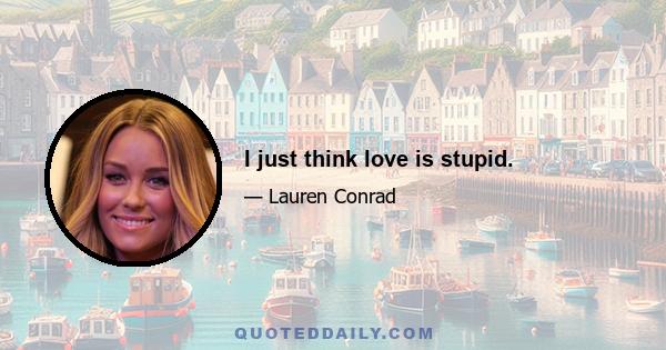 I just think love is stupid.