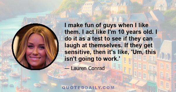 I make fun of guys when I like them. I act like I'm 10 years old. I do it as a test to see if they can laugh at themselves. If they get sensitive, then it's like, 'Um, this isn't going to work.'