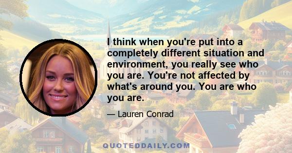 I think when you're put into a completely different situation and environment, you really see who you are. You're not affected by what's around you. You are who you are.