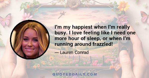 I'm my happiest when I'm really busy. I love feeling like I need one more hour of sleep, or when I'm running around frazzled!