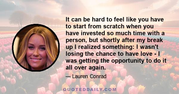 It can be hard to feel like you have to start from scratch when you have invested so much time with a person, but shortly after my break up I realized something: I wasn't losing the chance to have love - I was getting