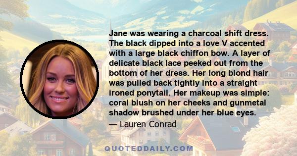 Jane was wearing a charcoal shift dress. The black dipped into a love V accented with a large black chiffon bow. A layer of delicate black lace peeked out from the bottom of her dress. Her long blond hair was pulled