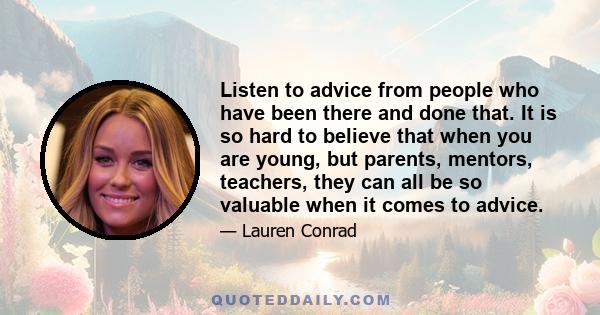 Listen to advice from people who have been there and done that. It is so hard to believe that when you are young, but parents, mentors, teachers, they can all be so valuable when it comes to advice.