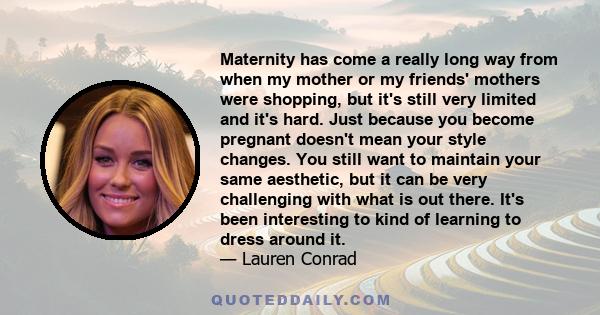 Maternity has come a really long way from when my mother or my friends' mothers were shopping, but it's still very limited and it's hard. Just because you become pregnant doesn't mean your style changes. You still want