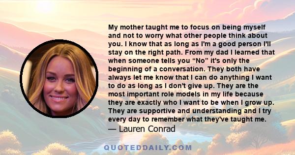 My mother taught me to focus on being myself and not to worry what other people think about you. I know that as long as I'm a good person I'll stay on the right path. From my dad I learned that when someone tells you