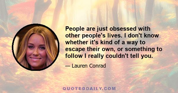 People are just obsessed with other people's lives. I don't know whether it's kind of a way to escape their own, or something to follow I really couldn't tell you.