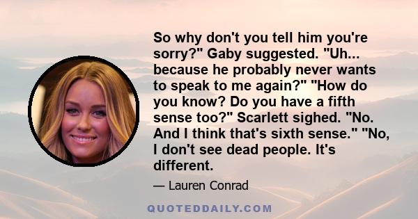 So why don't you tell him you're sorry? Gaby suggested. Uh... because he probably never wants to speak to me again? How do you know? Do you have a fifth sense too? Scarlett sighed. No. And I think that's sixth sense.