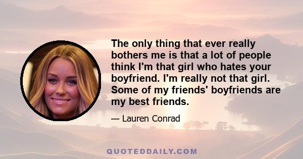 The only thing that ever really bothers me is that a lot of people think I'm that girl who hates your boyfriend. I'm really not that girl. Some of my friends' boyfriends are my best friends.