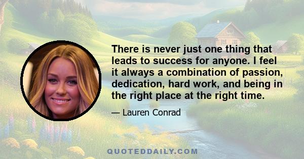 There is never just one thing that leads to success for anyone. I feel it always a combination of passion, dedication, hard work, and being in the right place at the right time.