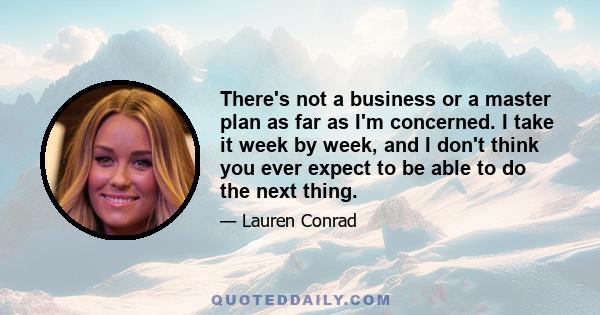 There's not a business or a master plan as far as I'm concerned. I take it week by week, and I don't think you ever expect to be able to do the next thing.