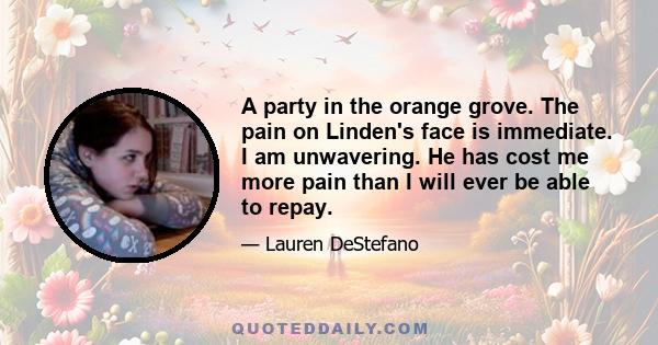 A party in the orange grove. The pain on Linden's face is immediate. I am unwavering. He has cost me more pain than I will ever be able to repay.