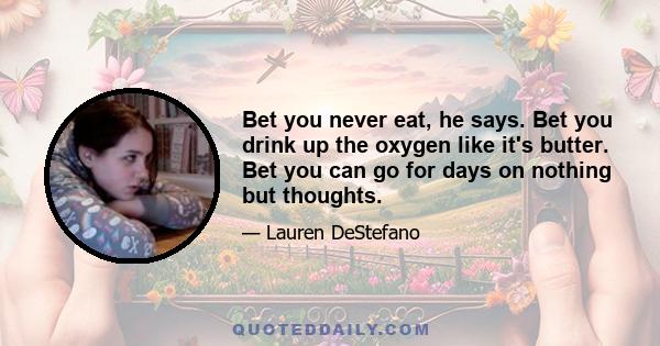 Bet you never eat, he says. Bet you drink up the oxygen like it's butter. Bet you can go for days on nothing but thoughts.