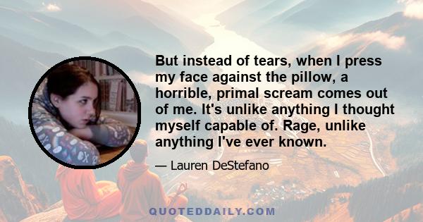 But instead of tears, when I press my face against the pillow, a horrible, primal scream comes out of me. It's unlike anything I thought myself capable of. Rage, unlike anything I've ever known.