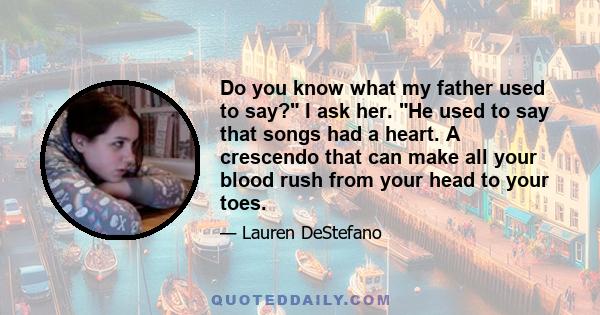 Do you know what my father used to say? I ask her. He used to say that songs had a heart. A crescendo that can make all your blood rush from your head to your toes.