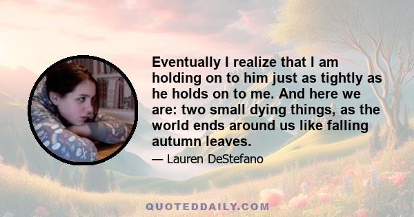 Eventually I realize that I am holding on to him just as tightly as he holds on to me. And here we are: two small dying things, as the world ends around us like falling autumn leaves.