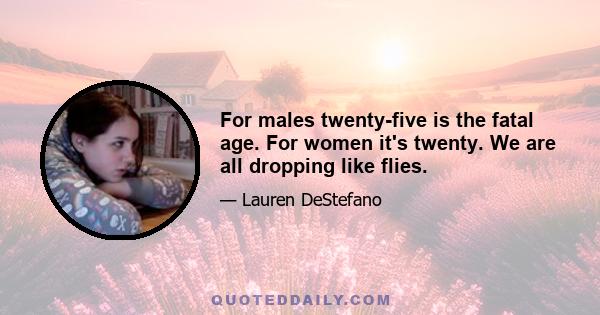 For males twenty-five is the fatal age. For women it's twenty. We are all dropping like flies.