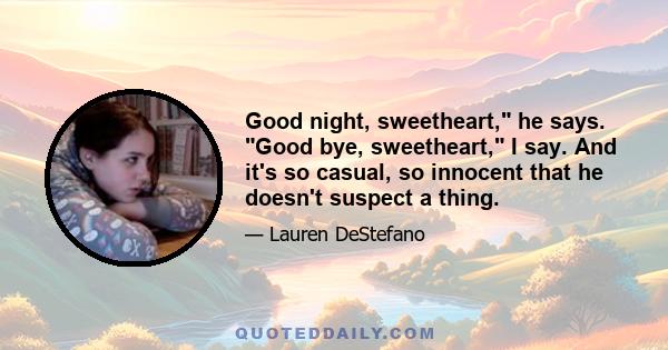 Good night, sweetheart, he says. Good bye, sweetheart, I say. And it's so casual, so innocent that he doesn't suspect a thing.