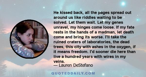 He kissed back, all the pages spread out around us like riddles waiting to be solved. Let them wait. Let my genes unravel, my hinges come loose. If my fate rests in the hands of a madman, let death come and bring its