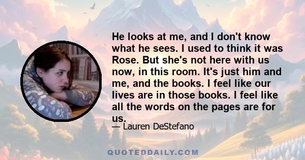 He looks at me, and I don't know what he sees. I used to think it was Rose. But she's not here with us now, in this room. It's just him and me, and the books. I feel like our lives are in those books. I feel like all