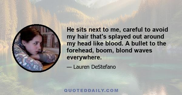 He sits next to me, careful to avoid my hair that's splayed out around my head like blood. A bullet to the forehead, boom, blond waves everywhere.