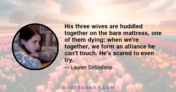 His three wives are huddled together on the bare mattress, one of them dying; when we're together, we form an alliance he can't touch. He's scared to even try.