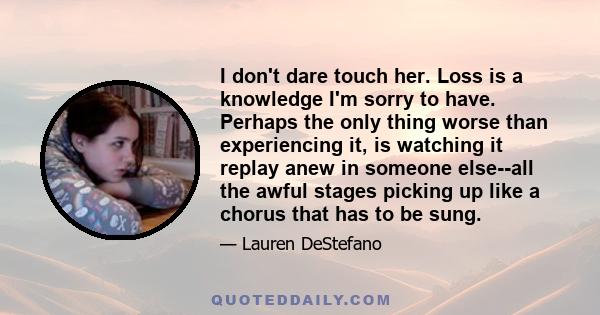 I don't dare touch her. Loss is a knowledge I'm sorry to have. Perhaps the only thing worse than experiencing it, is watching it replay anew in someone else--all the awful stages picking up like a chorus that has to be