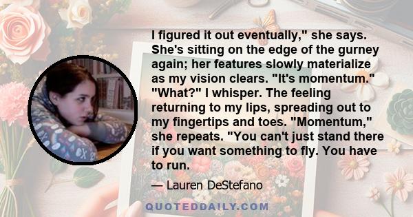 I figured it out eventually, she says. She's sitting on the edge of the gurney again; her features slowly materialize as my vision clears. It's momentum. What? I whisper. The feeling returning to my lips, spreading out