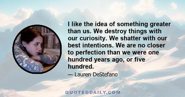 I like the idea of something greater than us. We destroy things with our curiosity. We shatter with our best intentions. We are no closer to perfection than we were one hundred years ago, or five hundred.