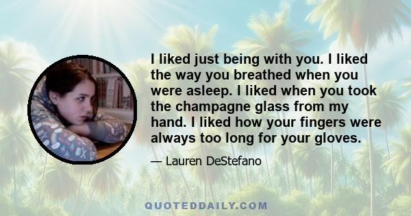 I liked just being with you. I liked the way you breathed when you were asleep. I liked when you took the champagne glass from my hand. I liked how your fingers were always too long for your gloves.