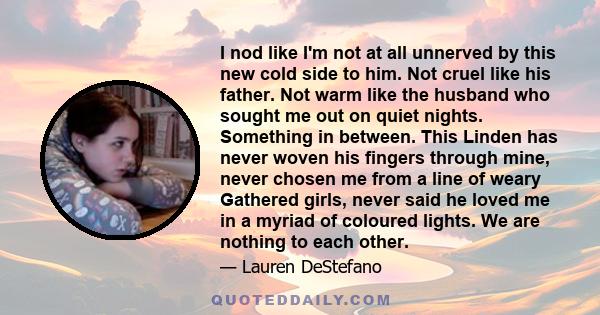 I nod like I'm not at all unnerved by this new cold side to him. Not cruel like his father. Not warm like the husband who sought me out on quiet nights. Something in between. This Linden has never woven his fingers