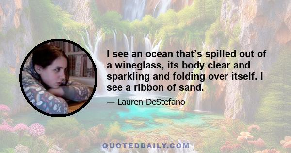 I see an ocean that’s spilled out of a wineglass, its body clear and sparkling and folding over itself. I see a ribbon of sand.