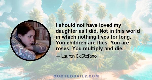 I should not have loved my daughter as I did. Not in this world in which nothing lives for long. You children are flies. You are roses. You multiply and die.