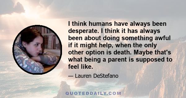 I think humans have always been desperate. I think it has always been about doing something awful if it might help, when the only other option is death. Maybe that's what being a parent is supposed to feel like.