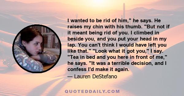 I wanted to be rid of him, he says. He raises my chin with his thumb. But not if it meant being rid of you. I climbed in beside you, and you put your head in my lap. You can't think I would have left you like that. Look 