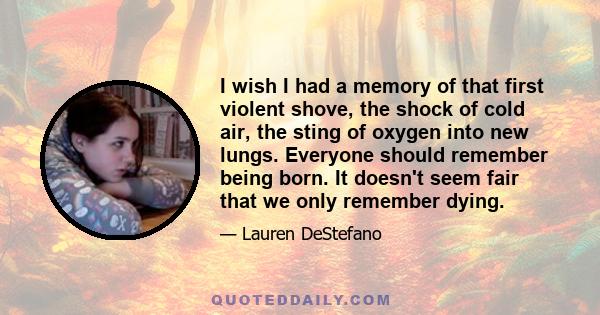 I wish I had a memory of that first violent shove, the shock of cold air, the sting of oxygen into new lungs. Everyone should remember being born. It doesn't seem fair that we only remember dying.