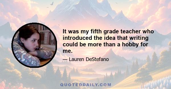 It was my fifth grade teacher who introduced the idea that writing could be more than a hobby for me.