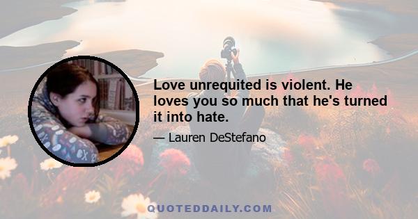 Love unrequited is violent. He loves you so much that he's turned it into hate.