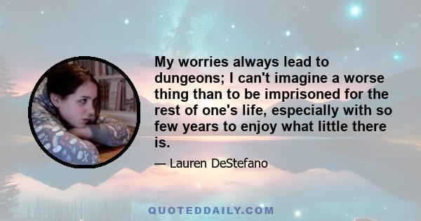 My worries always lead to dungeons; I can't imagine a worse thing than to be imprisoned for the rest of one's life, especially with so few years to enjoy what little there is.