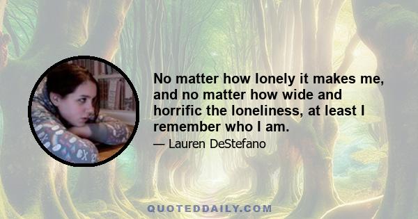 No matter how lonely it makes me, and no matter how wide and horrific the loneliness, at least I remember who I am.