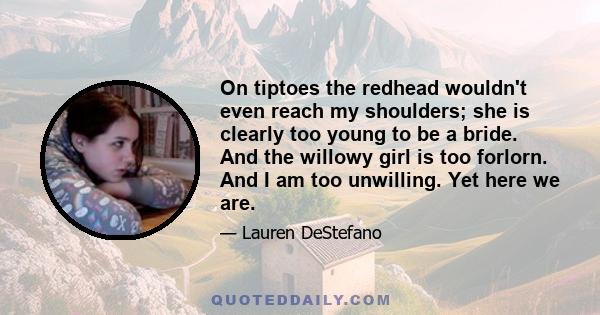 On tiptoes the redhead wouldn't even reach my shoulders; she is clearly too young to be a bride. And the willowy girl is too forlorn. And I am too unwilling. Yet here we are.